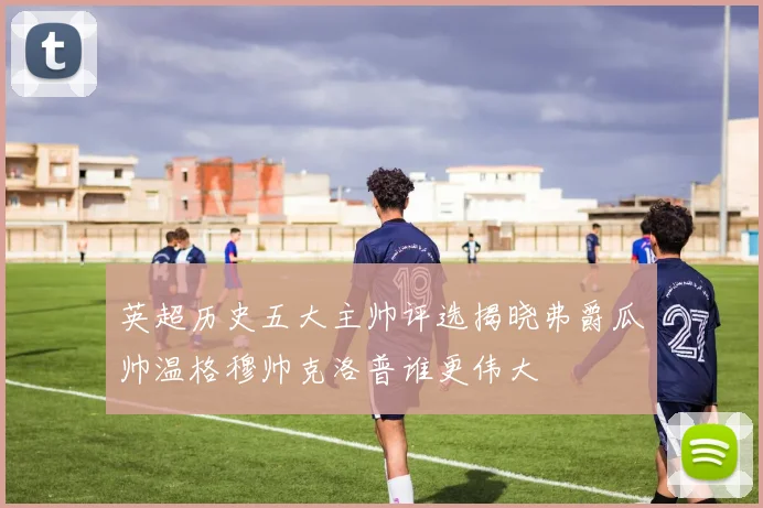 英超历史五大主帅评选揭晓弗爵瓜帅温格穆帅克洛普谁更伟大