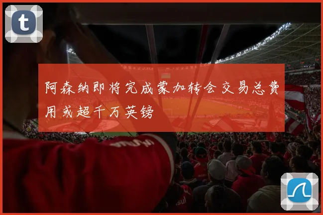 阿森纳即将完成蒙加转会交易总费用或超千万英镑