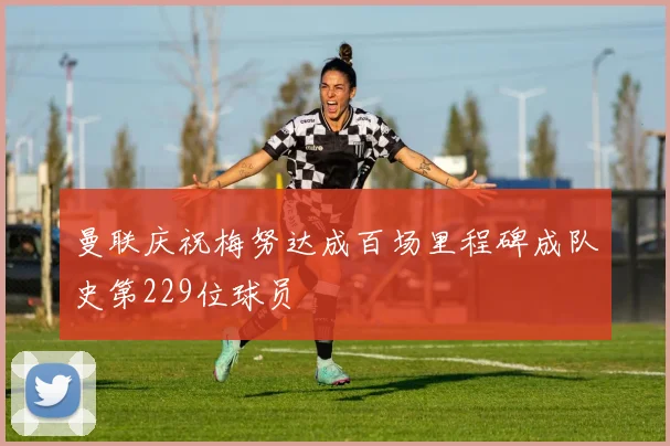 曼联庆祝梅努达成百场里程碑成队史第229位球员