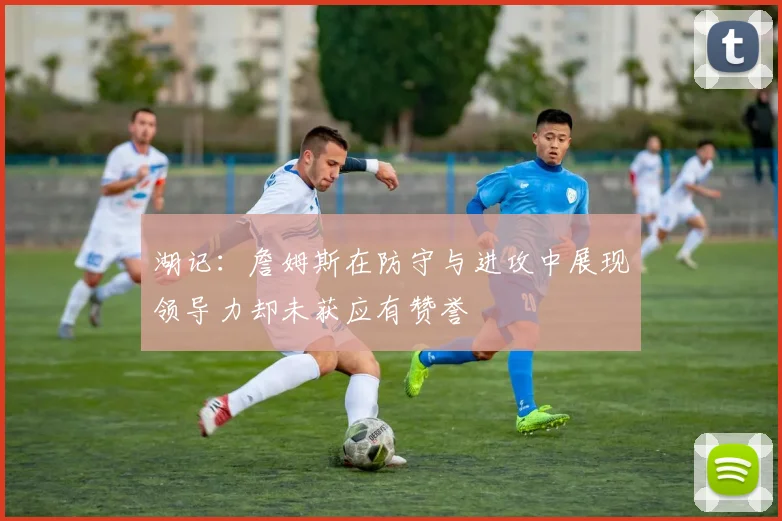 湖记：詹姆斯在防守与进攻中展现领导力却未获应有赞誉