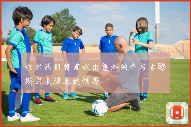 切尔西旧将建议出售加纳乔与吉滕斯因表现未达预期