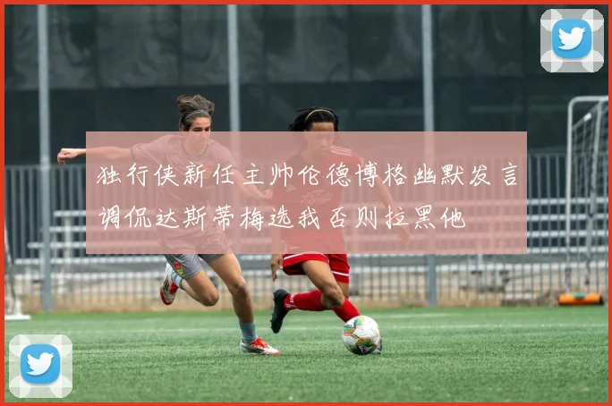 独行侠新任主帅伦德博格幽默发言调侃达斯蒂梅选我否则拉黑他