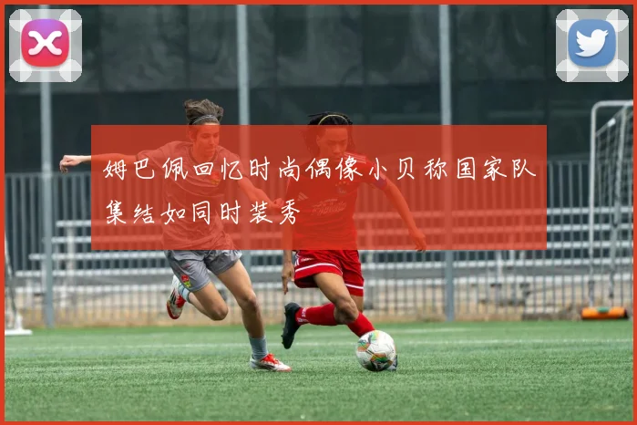 姆巴佩回忆时尚偶像小贝称国家队集结如同时装秀