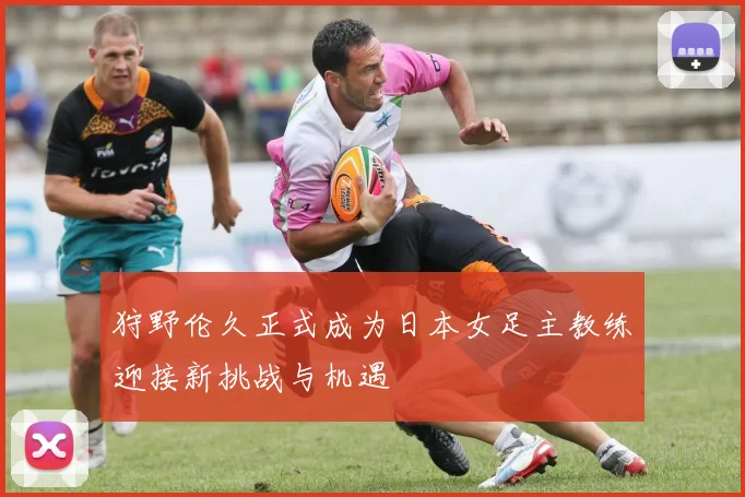 狩野伦久正式成为日本女足主教练迎接新挑战与机遇