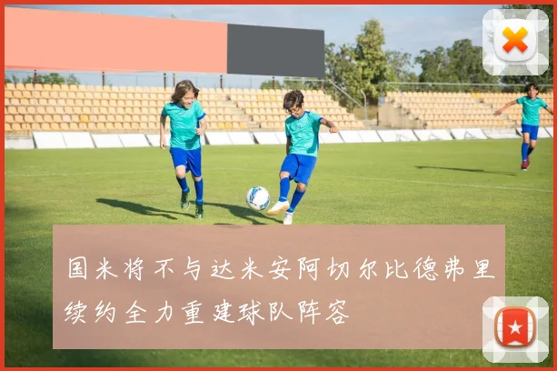 国米将不与达米安阿切尔比德弗里续约全力重建球队阵容