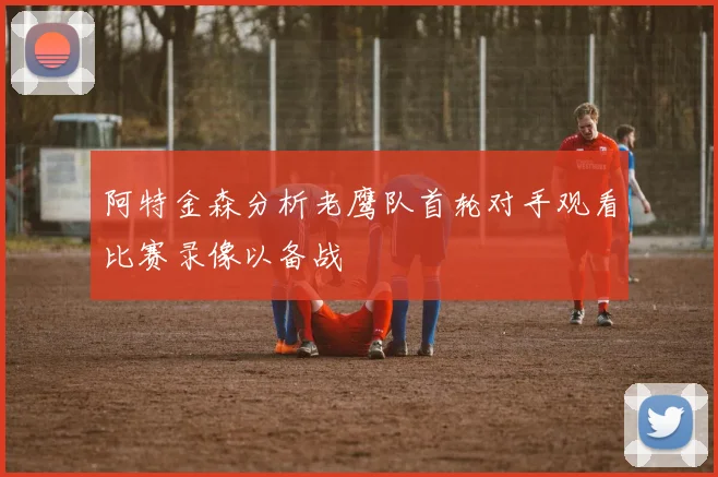 阿特金森分析老鹰队首轮对手观看比赛录像以备战
