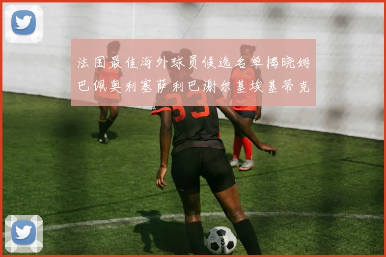 法国最佳海外球员候选名单揭晓姆巴佩奥利塞萨利巴谢尔基埃基蒂克争夺荣誉