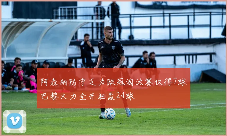 阿森纳防守乏力欧冠淘汰赛仅得7球巴黎火力全开狂轰24球